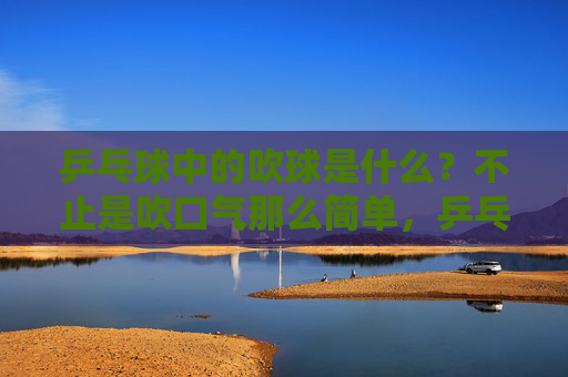 乒乓球中的吹球是什么？不止是吹口气那么简单，乒乓球吹球，不止是吹口气那么简单