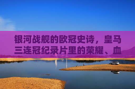 银河战舰的欧冠史诗，皇马三连冠纪录片里的荣耀、血性与传承，银河战舰欧冠三连冠史诗，荣耀、血性与传承
