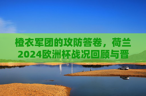 橙衣军团的攻防答卷，荷兰2024欧洲杯战况回顾与晋级之路，橙衣军团攻防答卷，2024欧洲杯战况回顾与晋级之路