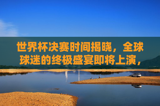 世界杯决赛时间揭晓，全球球迷的终极盛宴即将上演，世界杯决赛时间揭晓，全球球迷终极盛宴启幕