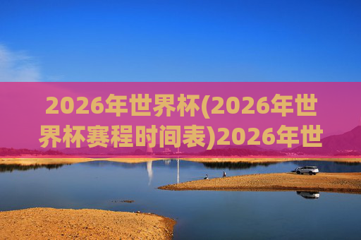 2026年世界杯(2026年世界杯赛程时间表)2026年世界杯赛程时间表