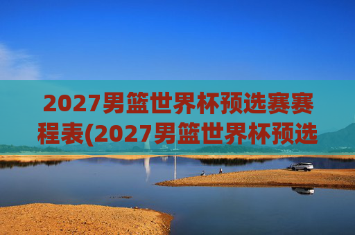 2027男篮世界杯预选赛赛程表(2027男篮世界杯预选赛赛程表格)