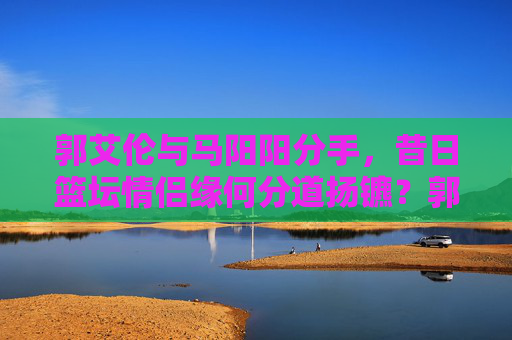 郭艾伦与马阳阳分手，昔日篮坛情侣缘何分道扬镳？郭艾伦与马阳阳分手，昔日篮坛情侣缘何分道扬镳？