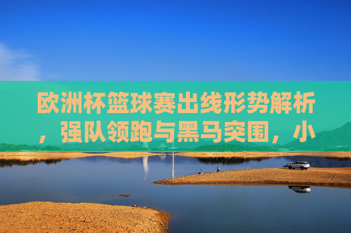欧洲杯篮球赛出线形势解析，强队领跑与黑马突围，小组收官悬念迭起，欧洲杯篮球赛出线形势，强队领跑黑马突围，小组收官悬念迭起