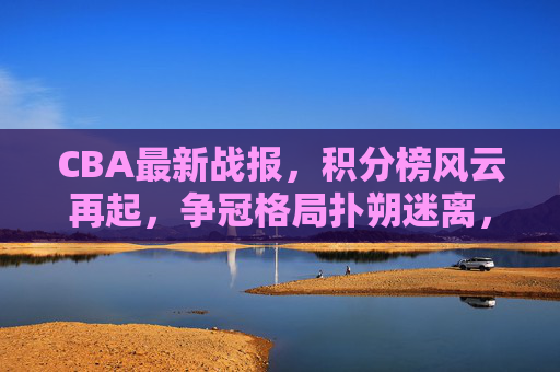 CBA最新战报，积分榜风云再起，争冠格局扑朔迷离，CBA最新战报，积分榜风云再起，争冠格局扑朔迷离