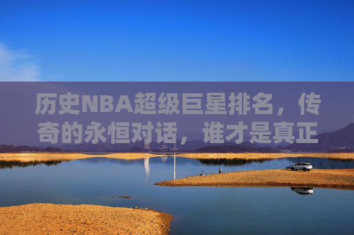 历史NBA超级巨星排名,传奇的永恒对话,谁才是真正的GOAT?历史NBA超级巨星排名,谁才是真正的GOAT?
