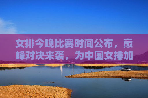 女排今晚比赛时间公布,巅峰对决来袭,为中国女排加油助威!