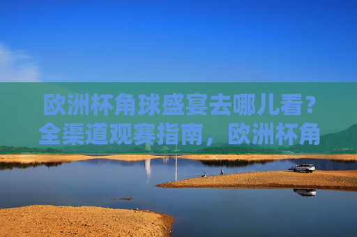 欧洲杯角球盛宴去哪儿看?全渠道观赛指南,欧洲杯角球盛宴全渠道观赛指南