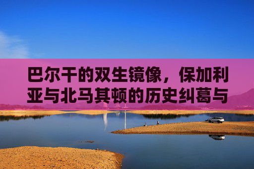巴尔干的双生镜像,保加利亚与北马其顿的历史纠葛与现实博弈,巴尔干双生镜像,保加利亚与北马其顿的历史纠葛与现实博弈