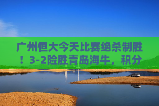 广州恒大今天比赛绝杀制胜!3-2险胜青岛海牛,积分榜紧追榜首,广州恒大绝杀青岛海牛3-2 积分榜紧追榜首