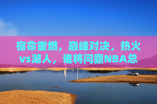 宿命重燃,巅峰对决,热火vs湖人,谁将问鼎NBA总冠军?