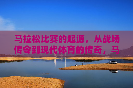 马拉松比赛的起源,从战场传令到现代体育的传奇,马拉松起源,战场传令到现代体育的传奇