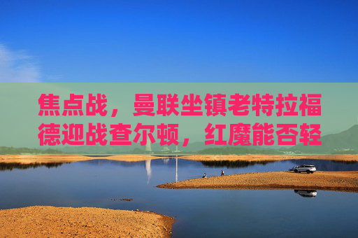 焦点战,曼联坐镇老特拉福德迎战查尔顿,红魔能否轻松晋级?焦点战曼联主场迎战查尔顿,红魔能否轻松晋级?