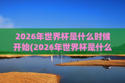 2026年世界杯是什么时候开始(2026年世界杯是什么时候开始)