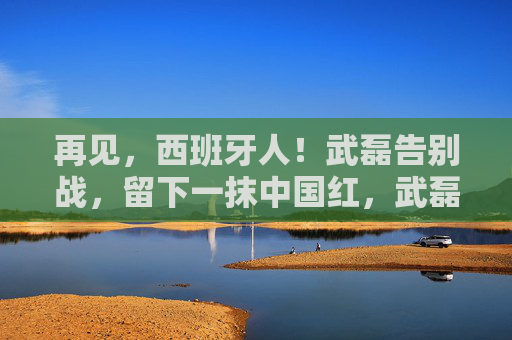 再见，西班牙人！武磊告别战，留下一抹中国红，武磊告别西班牙人战，留下一抹中国红