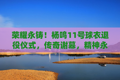 荣耀永铸！杨鸣11号球衣退役仪式，传奇谢幕，精神永存，荣耀永铸！杨鸣11号球衣退役，传奇谢幕，精神永存