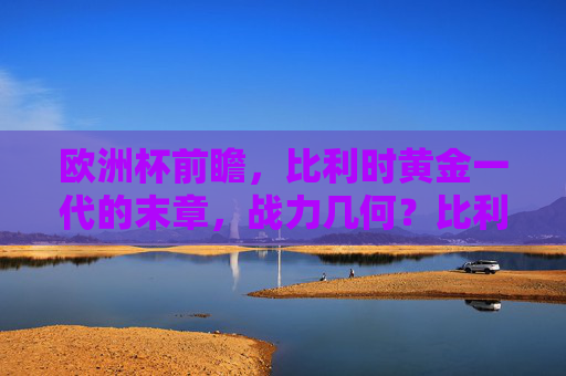 欧洲杯前瞻，比利时黄金一代的末章，战力几何？比利时黄金一代末章，欧洲杯战力几何？