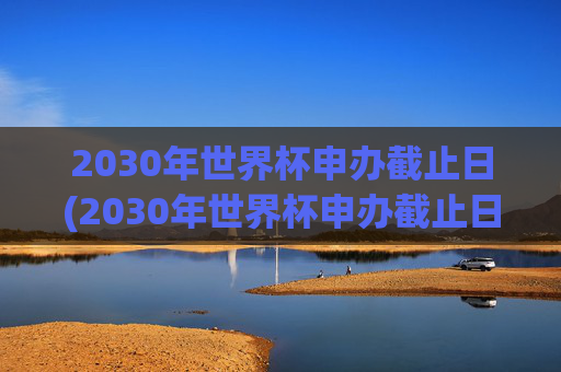 2030年世界杯申办截止日(2030年世界杯申办截止日期是多少)2030年世界杯申办截止日期