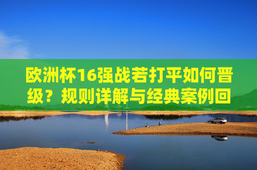 欧洲杯16强战若打平如何晋级？规则详解与经典案例回顾，欧洲杯16强战打平晋级规则详解与经典案例回顾