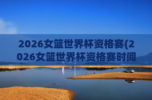 2026女篮世界杯资格赛(2026女篮世界杯资格赛时间)