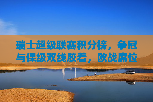 瑞士超级联赛积分榜，争冠与保级双线胶着，欧战席位暗藏悬念，瑞士超级联赛积分榜，争冠保级双线胶着，欧战席位悬念暗藏