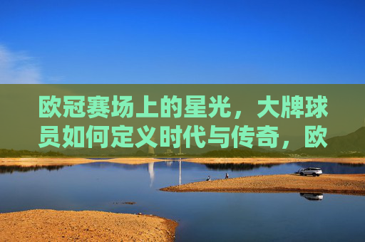 欧冠赛场上的星光,大牌球员如何定义时代与传奇,欧冠巨星,定义时代的星光与传奇
