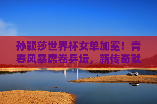 孙颖莎世界杯女单加冕！青春风暴席卷乒坛，新传奇就此开启，孙颖莎世界杯女单加冕 青春风暴开启乒坛新传奇