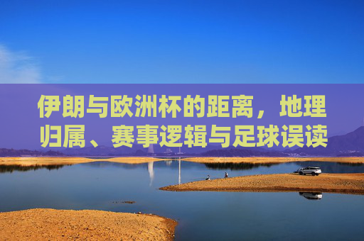 伊朗与欧洲杯的距离，地理归属、赛事逻辑与足球误读，伊朗与欧洲杯的距离，地理归属、赛事逻辑与足球误读