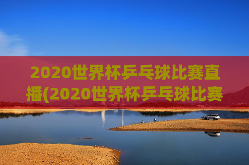 2020世界杯乒乓球比赛直播(2020世界杯乒乓球比赛直播视频)