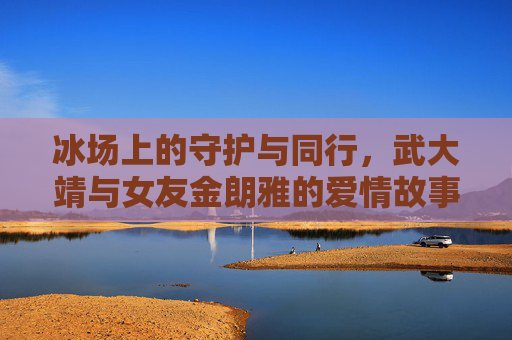冰场上的守护与同行,武大靖与女友金朗雅的爱情故事,冰场上的守护与同行,武大靖与金朗雅的爱情故事