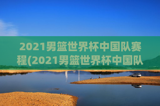 2021男篮世界杯中国队赛程(2021男篮世界杯中国队赛程表)