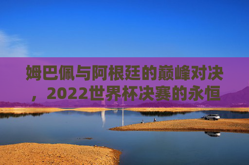 姆巴佩与阿根廷的巅峰对决，2022世界杯决赛的永恒瞬间，姆巴佩与阿根廷，2022世界杯决赛的巅峰对决与永恒瞬间