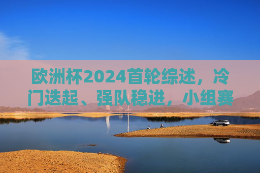 欧洲杯2024首轮综述,冷门迭起、强队稳进,小组赛悬念初现,欧洲杯2024首轮,冷门迭起强队稳进,小组赛悬念初现