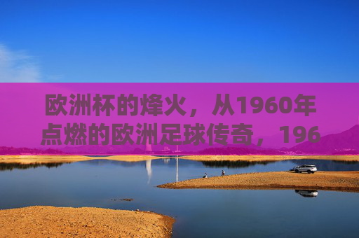 欧洲杯的烽火,从1960年点燃的欧洲足球传奇,1960,欧洲杯烽火点燃足球传奇