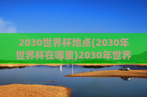 2030世界杯地点(2030年世界杯在哪里)2030年世界杯举办地点