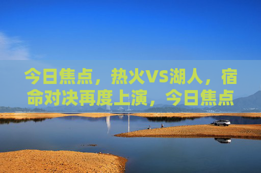 今日焦点，热火VS湖人，宿命对决再度上演，今日焦点，热火VS湖人宿命对决再度上演