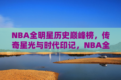 NBA全明星历史巅峰榜,传奇星光与时代印记,NBA全明星历史巅峰榜,传奇星光与时代印记