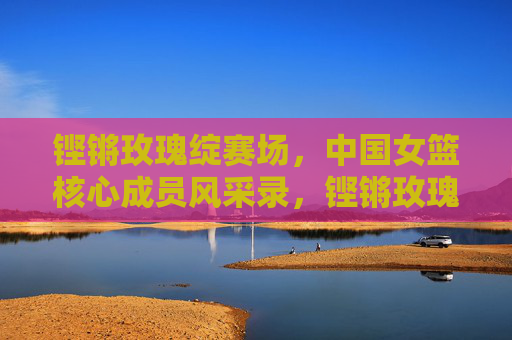 铿锵玫瑰绽赛场,中国女篮核心成员风采录,铿锵玫瑰绽赛场,中国女篮核心成员风采