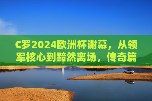 C罗2024欧洲杯谢幕，从领军核心到黯然离场，传奇篇章暂告段落，C罗2024欧洲杯谢幕，从领军核心到黯然离场，传奇篇章暂告段落