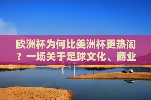 欧洲杯为何比美洲杯更热闹？一场关于足球文化、商业与全球共鸣的深度解析，欧洲杯为何比美洲杯更热闹？足球文化、商业与全球共鸣的深度解析