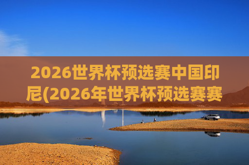 2026世界杯预选赛中国印尼(2026年世界杯预选赛赛程)2026世界杯预选赛中国vs印尼