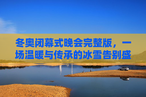 冬奥闭幕式晚会完整版,一场温暖与传承的冰雪告别盛典,温暖传承,冰雪告别,冬奥闭幕式晚会完整版