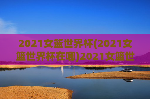 2021女篮世界杯(2021女篮世界杯在哪)2021女篮世界杯