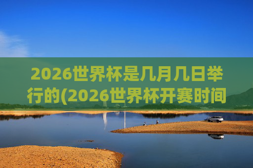 2026世界杯是几月几日举行的(2026世界杯开赛时间)