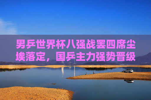 男乒世界杯八强战罢四席尘埃落定，国乒主力强势晋级半决赛在望，男乒世界杯八强战罢四席尘埃落定 国乒主力强势晋级半决赛在望