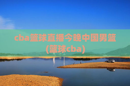cba篮球直播今晚中国男篮(篮球cba)