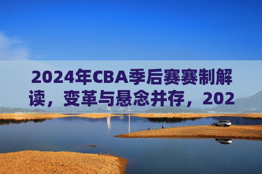 2024年CBA季后赛赛制解读,变革与悬念并存,2024年CBA季后赛赛制解读,变革与悬念并存