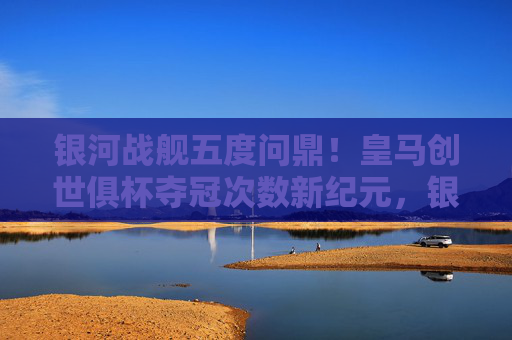 银河战舰五度问鼎!皇马创世俱杯夺冠次数新纪元,银河战舰五度问鼎!皇马创世俱杯夺冠次数创新纪元