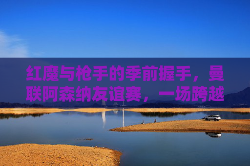 红魔与枪手的季前握手,曼联阿森纳友谊赛,一场跨越恩怨的练兵之战,红魔枪手季前握手,跨越恩怨的练兵之战