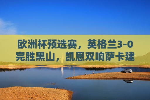 欧洲杯预选赛,英格兰3-0完胜黑山,凯恩双响萨卡建功提前晋级,凯恩双响萨卡建功 英格兰3-0完胜黑山提前晋级欧洲杯